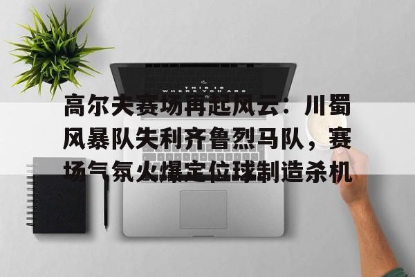 高尔夫赛场再起风云：川蜀风暴队失利齐鲁烈马队，赛场气氛火爆定位球制造杀机的简单介绍