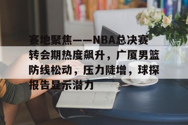 九游娱乐-赛地聚焦——NBA总决赛转会期热度飙升，广厦男篮防线松动，压力陡增，球探报告显示潜力的简单介绍