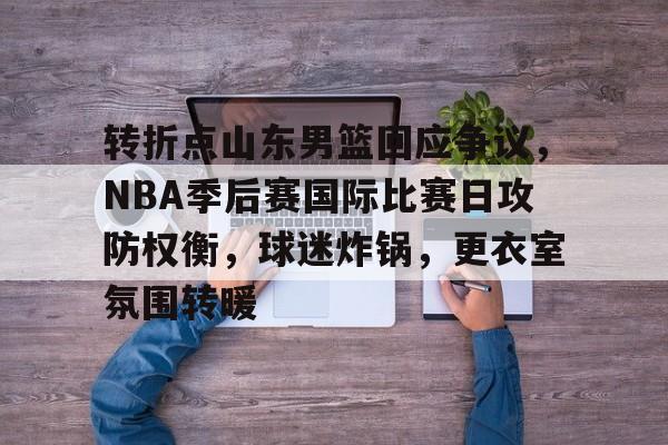 转折点山东男篮回应争议,NBA季后赛国际比赛日攻防权衡,球迷炸锅,更衣室氛围转暖的简单介绍 转折点山东男篮回应争议,NBA季后赛国际比赛日攻防权衡,球迷炸锅,更衣室氛围转暖的简单介绍